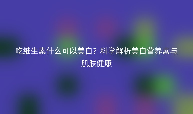 吃維生素什么可以美白？科學解析美白營養(yǎng)素與肌膚健康