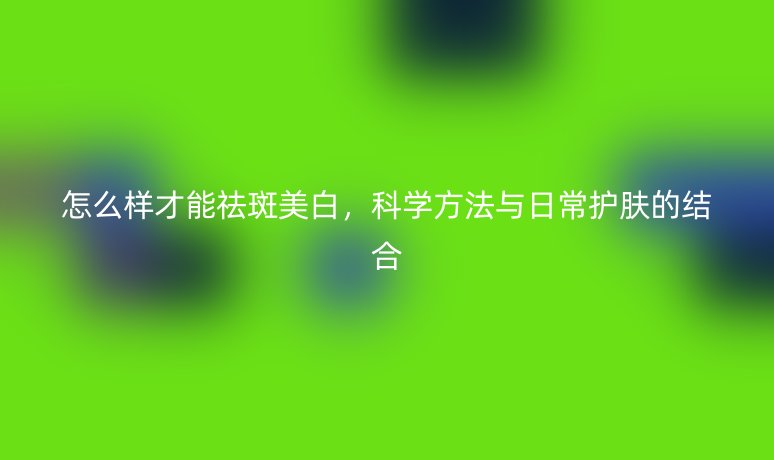 怎么樣才能祛斑美白，科學(xué)方法與日常護(hù)膚的結(jié)合