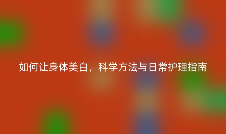 如何讓身體美白，科學(xué)方法與日常護(hù)理指南