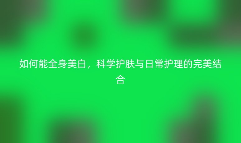 如何能全身美白，科學(xué)護(hù)膚與日常護(hù)理的完美結(jié)合