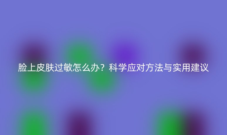 臉上皮膚過敏怎么辦？科學(xué)應(yīng)對(duì)方法與實(shí)用建議