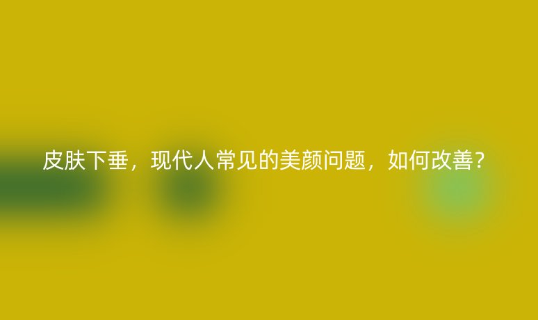 皮膚下垂，現(xiàn)代人常見的美顏問題，如何改善？