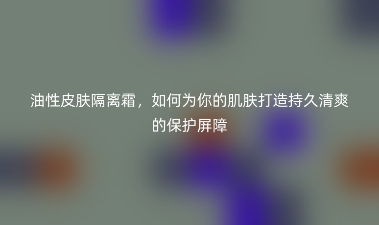 油性皮膚隔離霜，如何為你的肌膚打造持久清爽的保護(hù)屏障