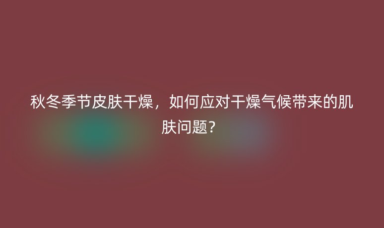 秋冬季節(jié)皮膚干燥，如何應(yīng)對干燥氣候帶來的肌膚問題？