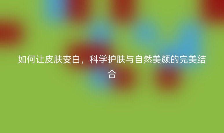 如何讓皮膚變白，科學(xué)護(hù)膚與自然美顏的完美結(jié)合