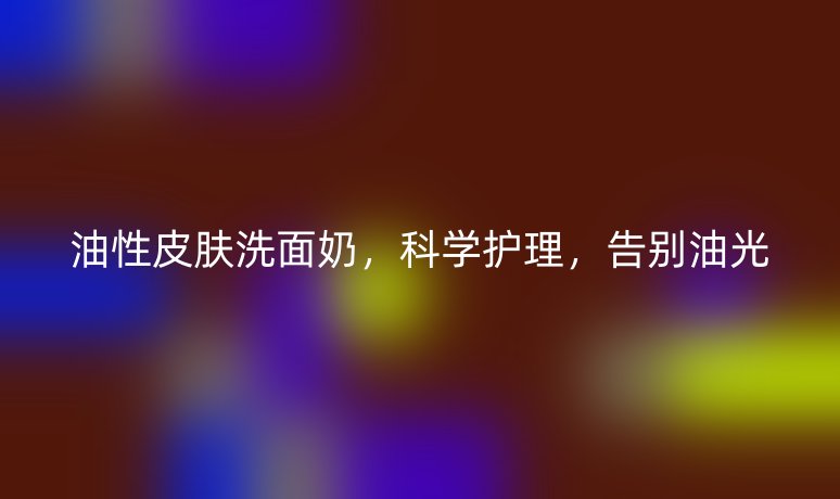 油性皮膚洗面奶，科學護理，告別油光