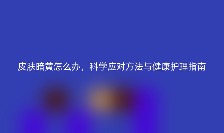 皮膚暗黃怎么辦，科學應對方法與健康護理指南
