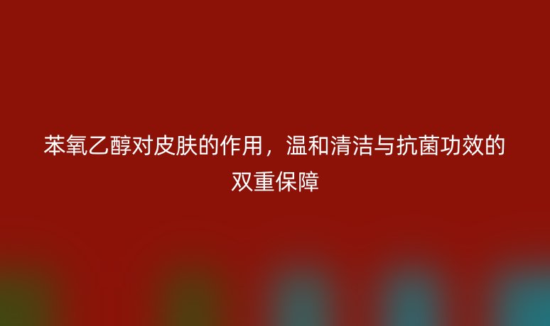 苯氧乙醇對(duì)皮膚的作用，溫和清潔與抗菌功效的雙重保障