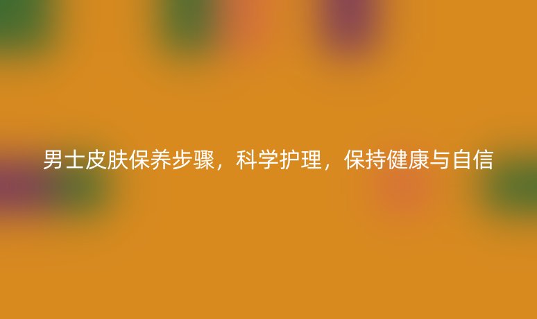 男士皮膚保養(yǎng)步驟，科學(xué)護(hù)理，保持健康與自信