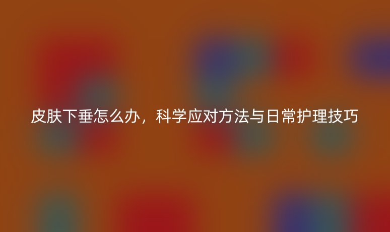 皮膚下垂怎么辦，科學(xué)應(yīng)對方法與日常護理技巧