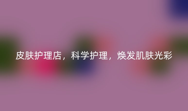 皮膚護(hù)理店，科學(xué)護(hù)理，煥發(fā)肌膚光彩