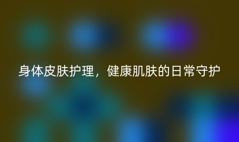身體皮膚護理，健康肌膚的日常守護