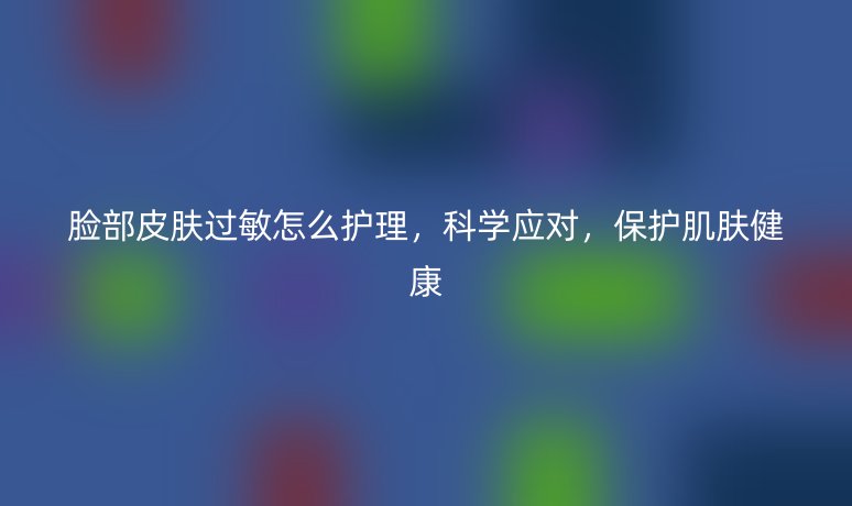 臉部皮膚過(guò)敏怎么護(hù)理，科學(xué)應(yīng)對(duì)，保護(hù)肌膚健康