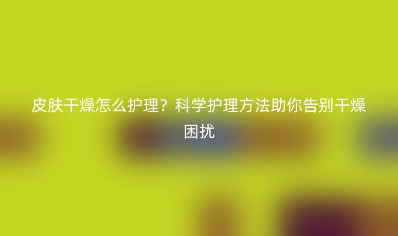 皮膚干燥怎么護理？科學(xué)護理方法助你告別干燥困擾