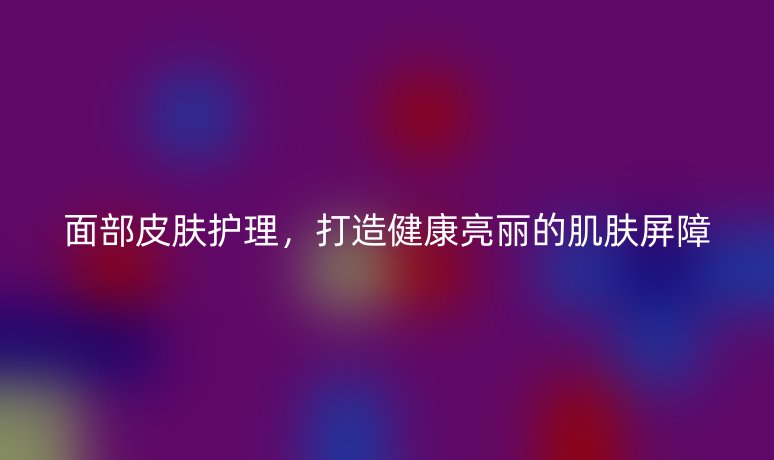 面部皮膚護理，打造健康亮麗的肌膚屏障