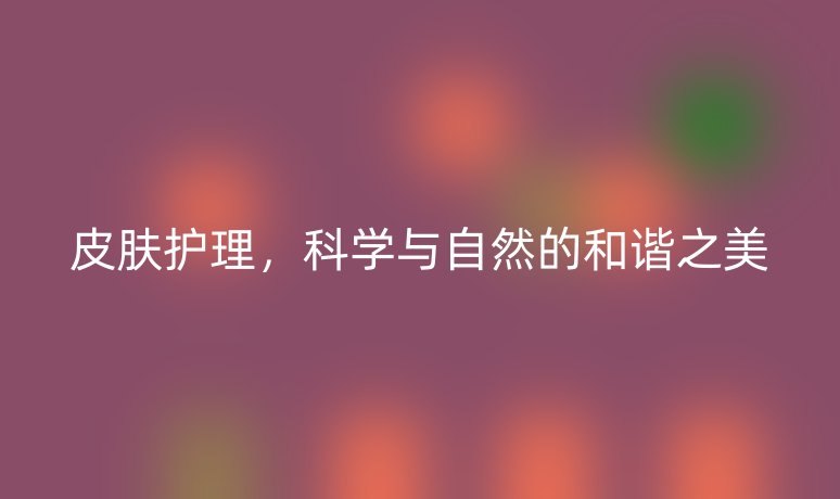 皮膚護理，科學(xué)與自然的和諧之美