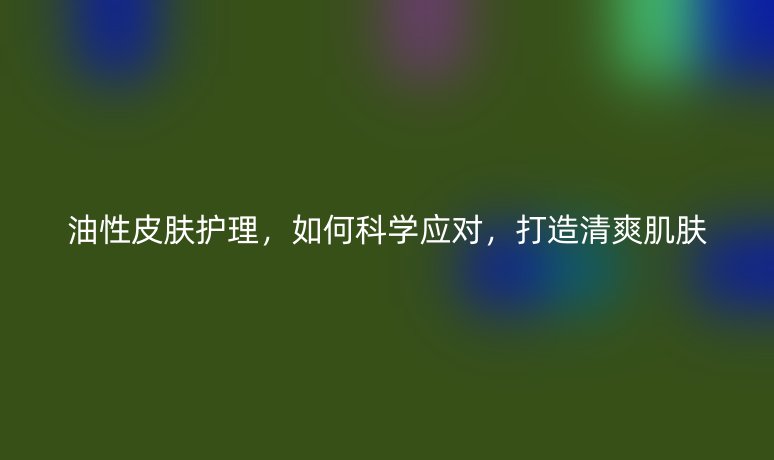 油性皮膚護理，如何科學應對，打造清爽肌膚