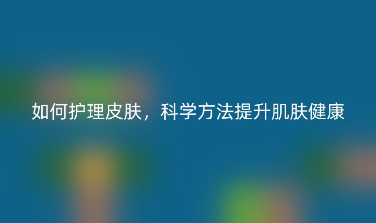 如何護(hù)理皮膚，科學(xué)方法提升肌膚健康