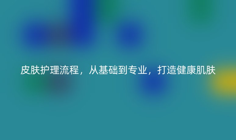 皮膚護理流程，從基礎(chǔ)到專業(yè)，打造健康肌膚