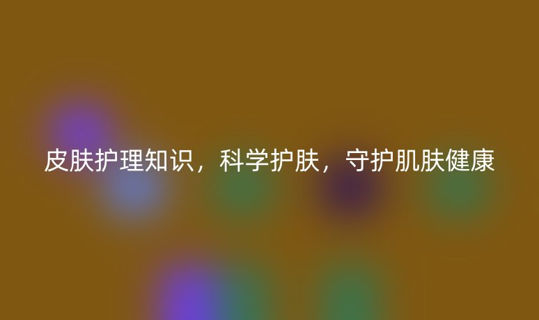 皮膚護(hù)理知識(shí)，科學(xué)護(hù)膚，守護(hù)肌膚健康