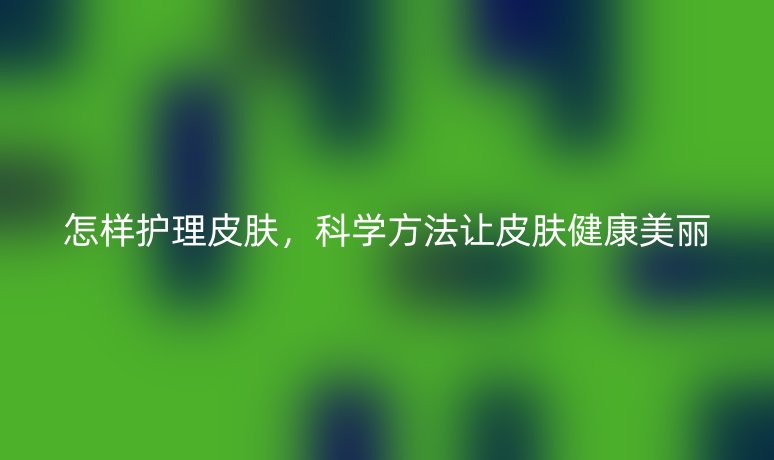 怎樣護(hù)理皮膚，科學(xué)方法讓皮膚健康美麗