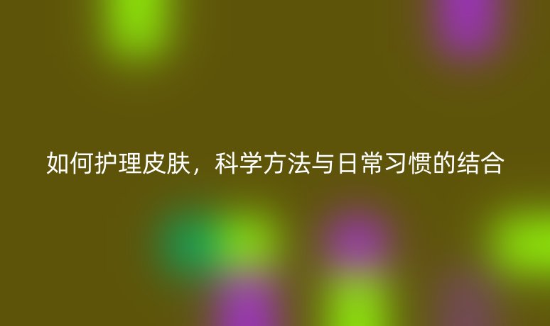 如何護(hù)理皮膚，科學(xué)方法與日常習(xí)慣的結(jié)合