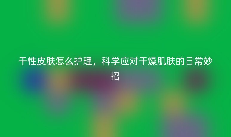 干性皮膚怎么護(hù)理，科學(xué)應(yīng)對干燥肌膚的日常妙招