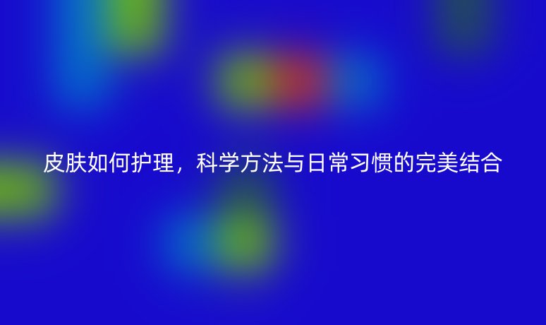 皮膚如何護(hù)理，科學(xué)方法與日常習(xí)慣的完美結(jié)合