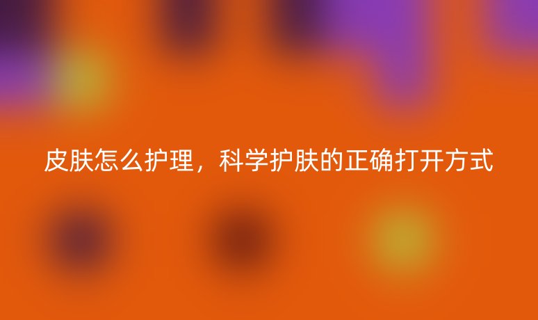 皮膚怎么護(hù)理，科學(xué)護(hù)膚的正確打開方式