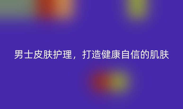 男士皮膚護(hù)理，打造健康自信的肌膚