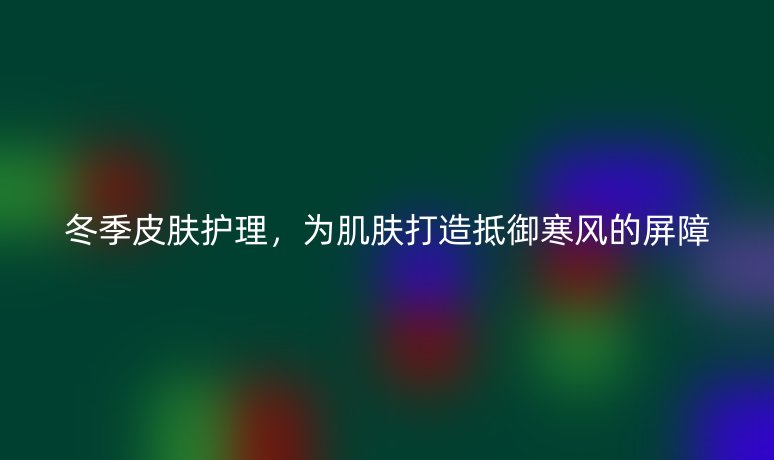 冬季皮膚護(hù)理，為肌膚打造抵御寒風(fēng)的屏障