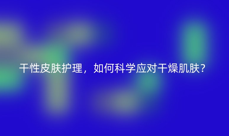 干性皮膚護(hù)理，如何科學(xué)應(yīng)對(duì)干燥肌膚？