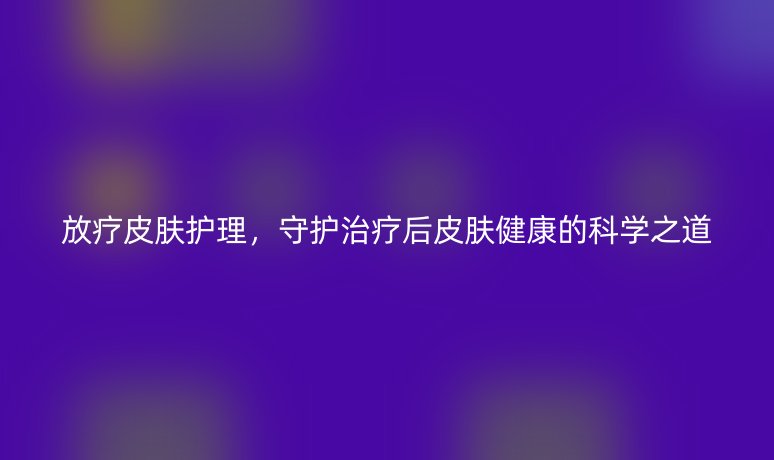 放療皮膚護理，守護治療后皮膚健康的科學之道