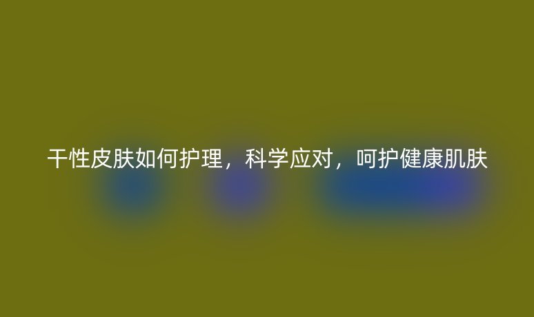 干性皮膚如何護理，科學應對，呵護健康肌膚