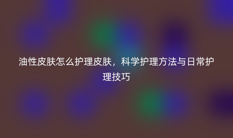 油性皮膚怎么護(hù)理皮膚，科學(xué)護(hù)理方法與日常護(hù)理技巧