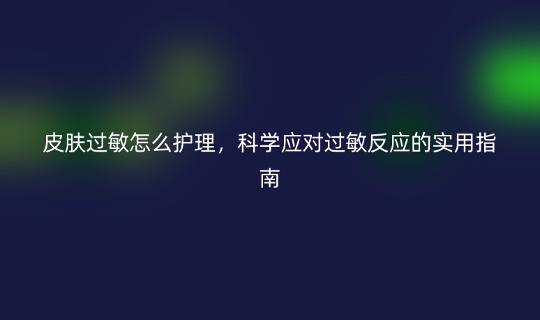 皮膚過敏怎么護理，科學(xué)應(yīng)對過敏反應(yīng)的實用指南