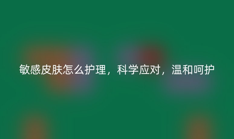 敏感皮膚怎么護理，科學應對，溫和呵護