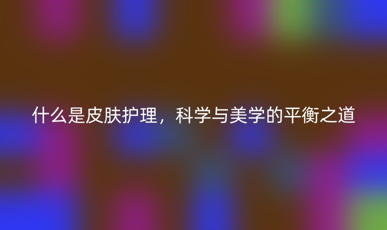 什么是皮膚護理，科學(xué)與美學(xué)的平衡之道