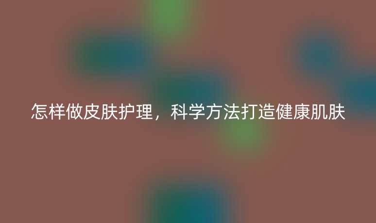 怎樣做皮膚護(hù)理，科學(xué)方法打造健康肌膚