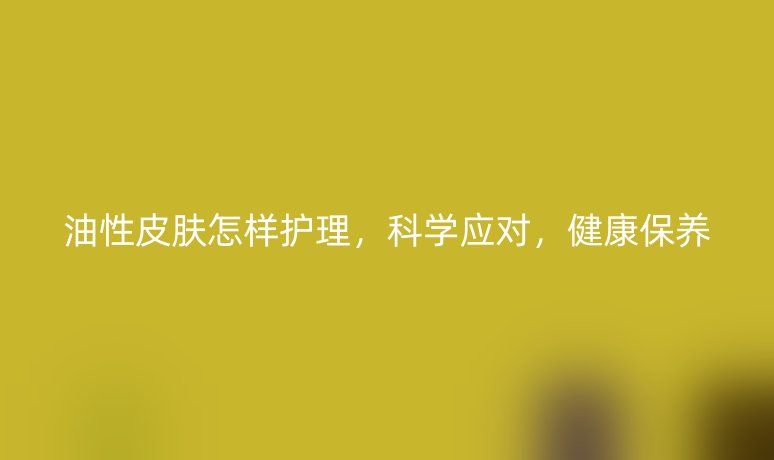 油性皮膚怎樣護(hù)理，科學(xué)應(yīng)對(duì)，健康保養(yǎng)