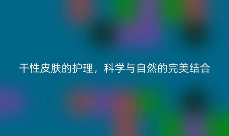 干性皮膚的護(hù)理，科學(xué)與自然的完美結(jié)合