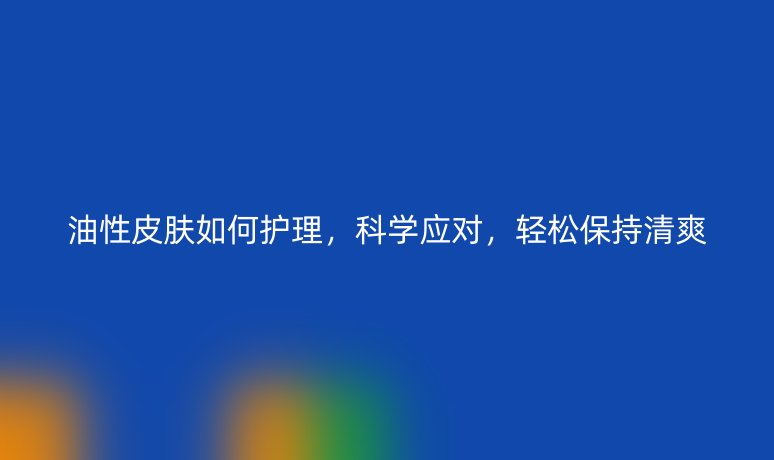 油性皮膚如何護理，科學應對，輕松保持清爽