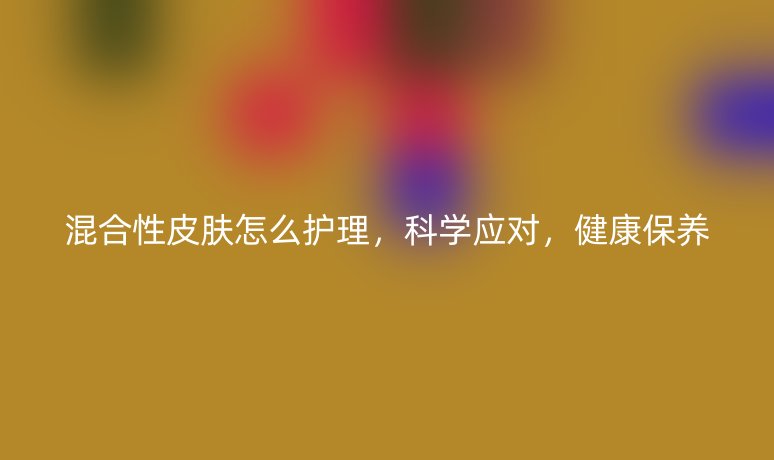 混合性皮膚怎么護(hù)理，科學(xué)應(yīng)對(duì)，健康保養(yǎng)