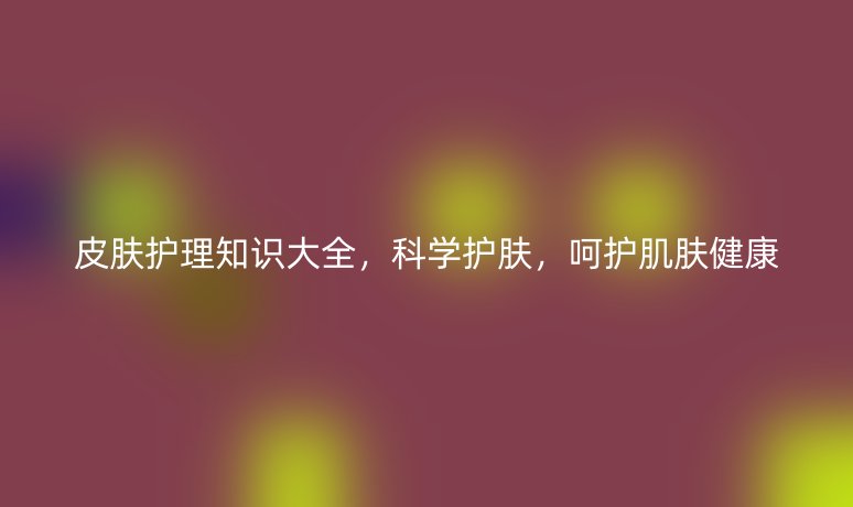 皮膚護(hù)理知識(shí)大全，科學(xué)護(hù)膚，呵護(hù)肌膚健康