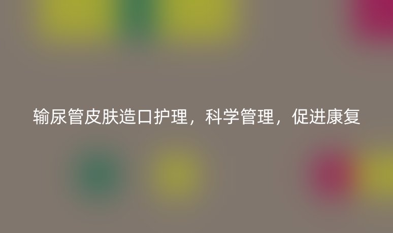 輸尿管皮膚造口護理，科學管理，促進康復