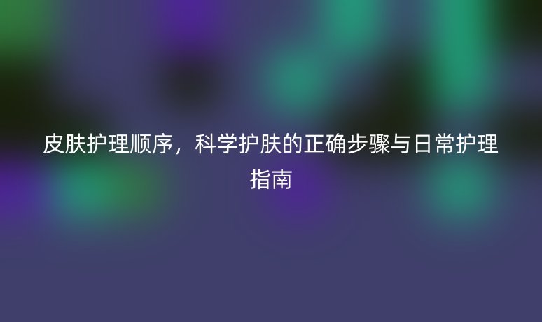 皮膚護理順序，科學(xué)護膚的正確步驟與日常護理指南
