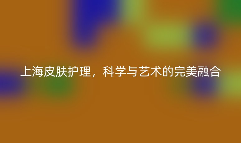 上海皮膚護(hù)理，科學(xué)與藝術(shù)的完美融合