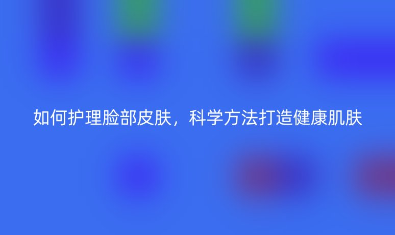 如何護(hù)理臉部皮膚，科學(xué)方法打造健康肌膚