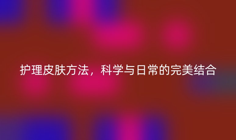 護(hù)理皮膚方法，科學(xué)與日常的完美結(jié)合