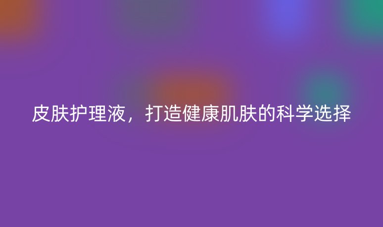 皮膚護(hù)理液，打造健康肌膚的科學(xué)選擇